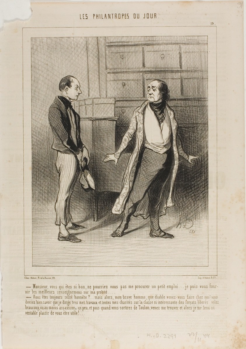 “- Sir, you who are so good, can't you get me small position?.... I am able to furnish you the best references on my honesty.... - You have always remained honest?... But in that case, my worthy man, why the devil have you come to me? You ought to know that I concentrate all my business and all my charities on this highly interesting class of freed convicts! Why don't you go and steal something or at least kill a bit... and once you are out of Toulon-prison, come and see me... I'll be delighted to offer you a helping hand!,” plate 19 from Les Philantropes Du Jour